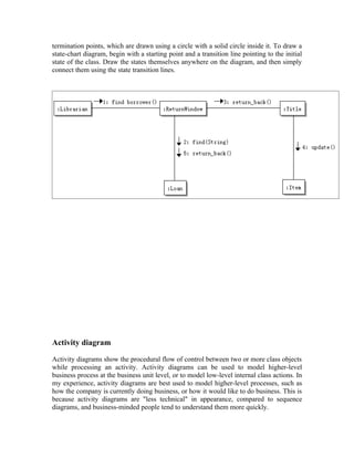termination points, which are drawn using a circle with a solid circle inside it. To draw a
state-chart diagram, begin with a starting point and a transition line pointing to the initial
state of the class. Draw the states themselves anywhere on the diagram, and then simply
connect them using the state transition lines.




Activity diagram

Activity diagrams show the procedural flow of control between two or more class objects
while processing an activity. Activity diagrams can be used to model higher-level
business process at the business unit level, or to model low-level internal class actions. In
my experience, activity diagrams are best used to model higher-level processes, such as
how the company is currently doing business, or how it would like to do business. This is
because activity diagrams are "less technical" in appearance, compared to sequence
diagrams, and business-minded people tend to understand them more quickly.
 
