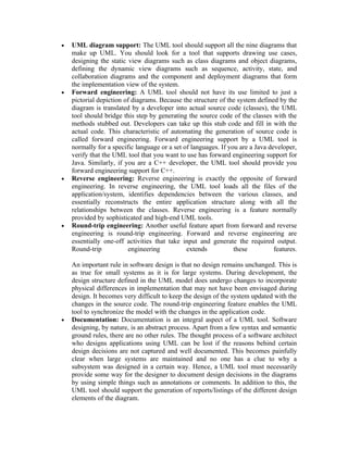 •   UML diagram support: The UML tool should support all the nine diagrams that
    make up UML. You should look for a tool that supports drawing use cases,
    designing the static view diagrams such as class diagrams and object diagrams,
    defining the dynamic view diagrams such as sequence, activity, state, and
    collaboration diagrams and the component and deployment diagrams that form
    the implementation view of the system.
•   Forward engineering: A UML tool should not have its use limited to just a
    pictorial depiction of diagrams. Because the structure of the system defined by the
    diagram is translated by a developer into actual source code (classes), the UML
    tool should bridge this step by generating the source code of the classes with the
    methods stubbed out. Developers can take up this stub code and fill in with the
    actual code. This characteristic of automating the generation of source code is
    called forward engineering. Forward engineering support by a UML tool is
    normally for a specific language or a set of languages. If you are a Java developer,
    verify that the UML tool that you want to use has forward engineering support for
    Java. Similarly, if you are a C++ developer, the UML tool should provide you
    forward engineering support for C++.
•   Reverse engineering: Reverse engineering is exactly the opposite of forward
    engineering. In reverse engineering, the UML tool loads all the files of the
    application/system, identifies dependencies between the various classes, and
    essentially reconstructs the entire application structure along with all the
    relationships between the classes. Reverse engineering is a feature normally
    provided by sophisticated and high-end UML tools.
•   Round-trip engineering: Another useful feature apart from forward and reverse
    engineering is round-trip engineering. Forward and reverse engineering are
    essentially one-off activities that take input and generate the required output.
    Round-trip           engineering           extends           these          features.

    An important rule in software design is that no design remains unchanged. This is
    as true for small systems as it is for large systems. During development, the
    design structure defined in the UML model does undergo changes to incorporate
    physical differences in implementation that may not have been envisaged during
    design. It becomes very difficult to keep the design of the system updated with the
    changes in the source code. The round-trip engineering feature enables the UML
    tool to synchronize the model with the changes in the application code.
•   Documentation: Documentation is an integral aspect of a UML tool. Software
    designing, by nature, is an abstract process. Apart from a few syntax and semantic
    ground rules, there are no other rules. The thought process of a software architect
    who designs applications using UML can be lost if the reasons behind certain
    design decisions are not captured and well documented. This becomes painfully
    clear when large systems are maintained and no one has a clue to why a
    subsystem was designed in a certain way. Hence, a UML tool must necessarily
    provide some way for the designer to document design decisions in the diagrams
    by using simple things such as annotations or comments. In addition to this, the
    UML tool should support the generation of reports/listings of the different design
    elements of the diagram.
 
