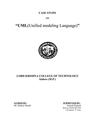 CASE STUDY
                        ON


 “UML(Unified modeling Language)”




  LORD KRISHNA COLLEGE OF TECHNOLOGY
               Indore (M.P.)




GUIDED BY:                       SUBMITTED BY:
Mr. Mohsin Sheikh                   Ganesh Prakash
                                 Roll no.-0835CS071023
                                     CS branch, 3rd Year.
 