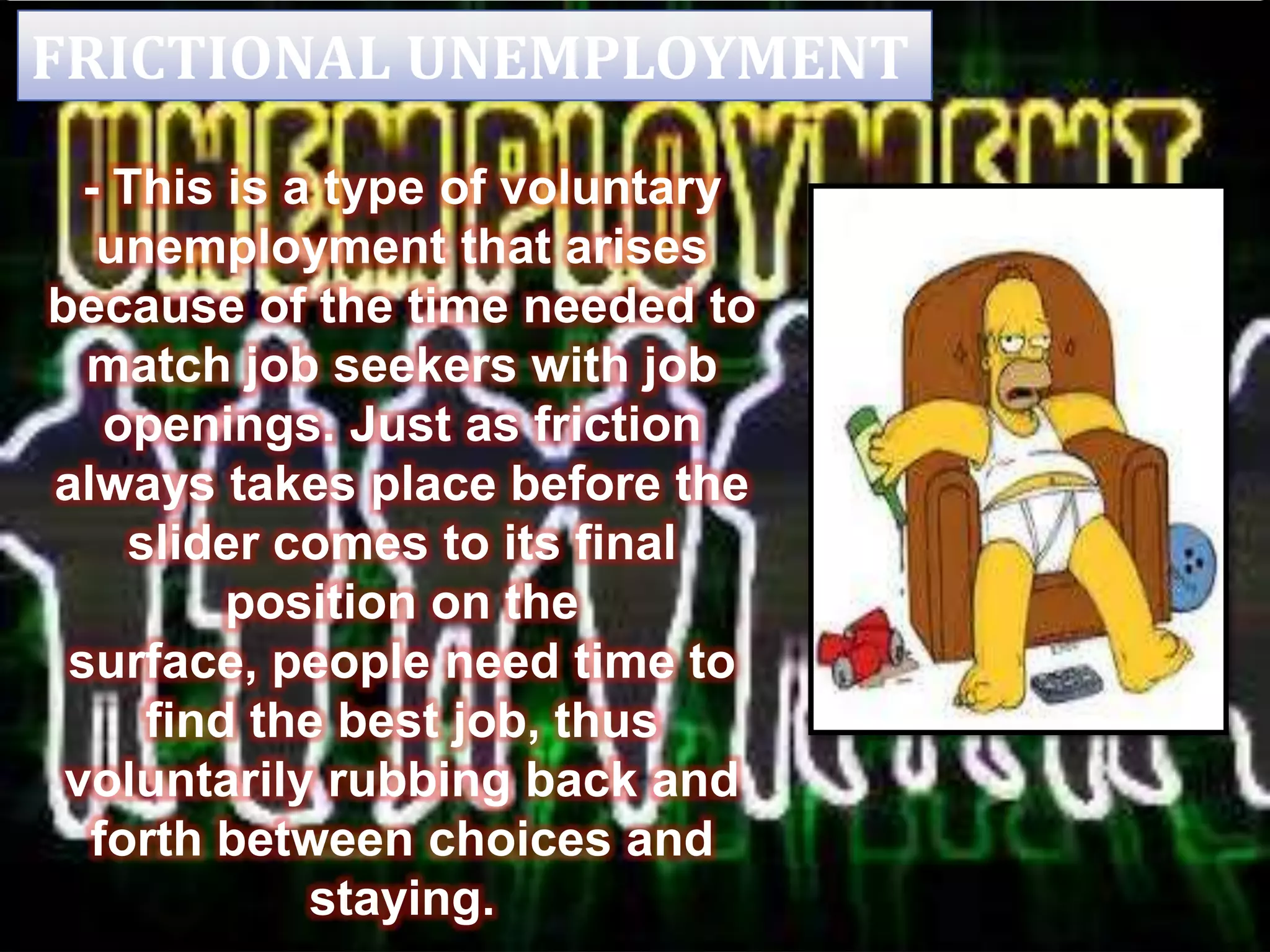 FRICTIONAL UNEMPLOYMENT
- This is a type of voluntary
unemployment that arises
because of the time needed to
match job seekers with job
openings. Just as friction
always takes place before the
slider comes to its final
position on the
surface, people need time to
find the best job, thus
voluntarily rubbing back and
forth between choices and
staying.
 