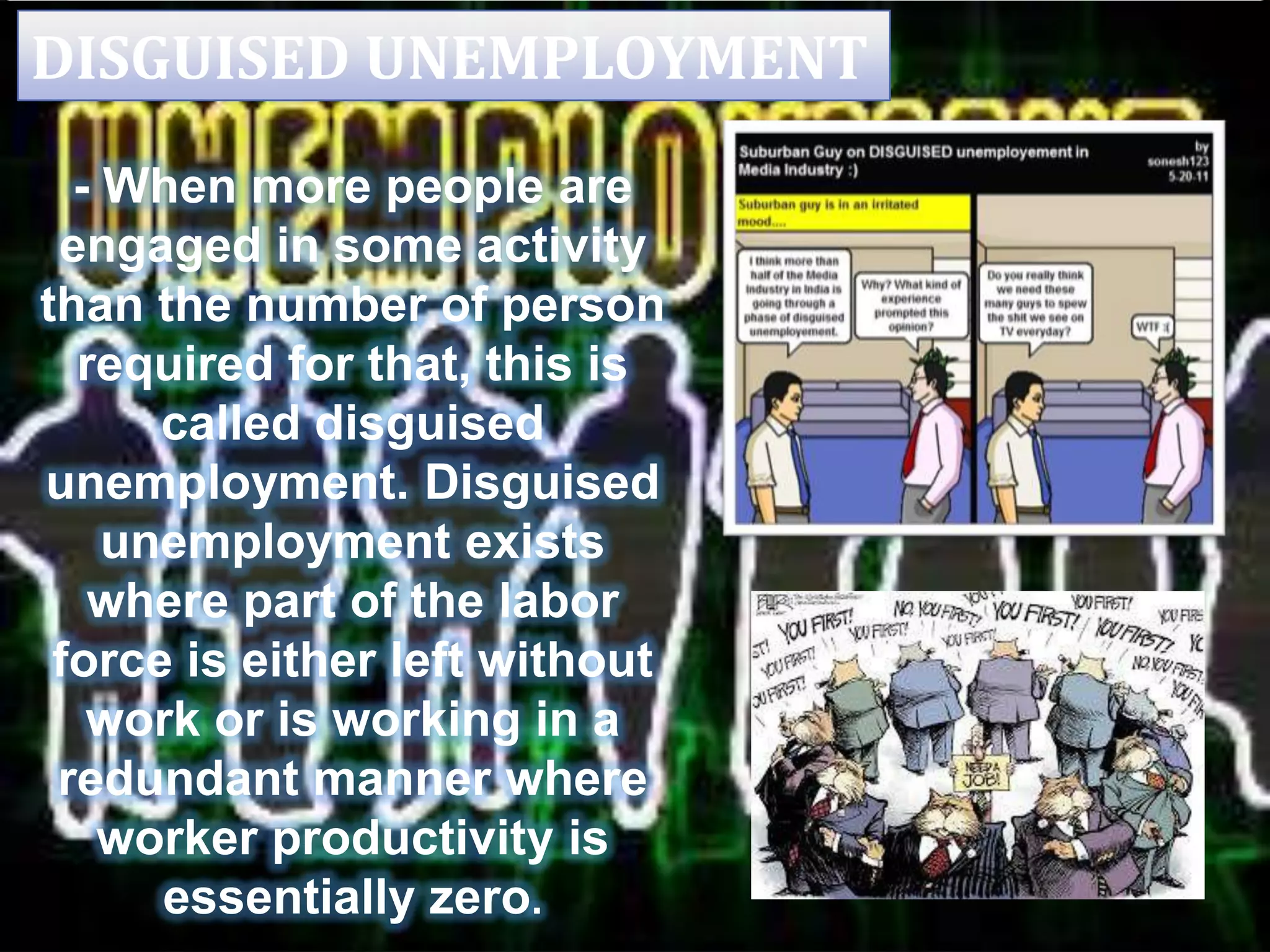 DISGUISED UNEMPLOYMENT
- When more people are
engaged in some activity
than the number of person
required for that, this is
called disguised
unemployment. Disguised
unemployment exists
where part of the labor
force is either left without
work or is working in a
redundant manner where
worker productivity is
essentially zero.
 