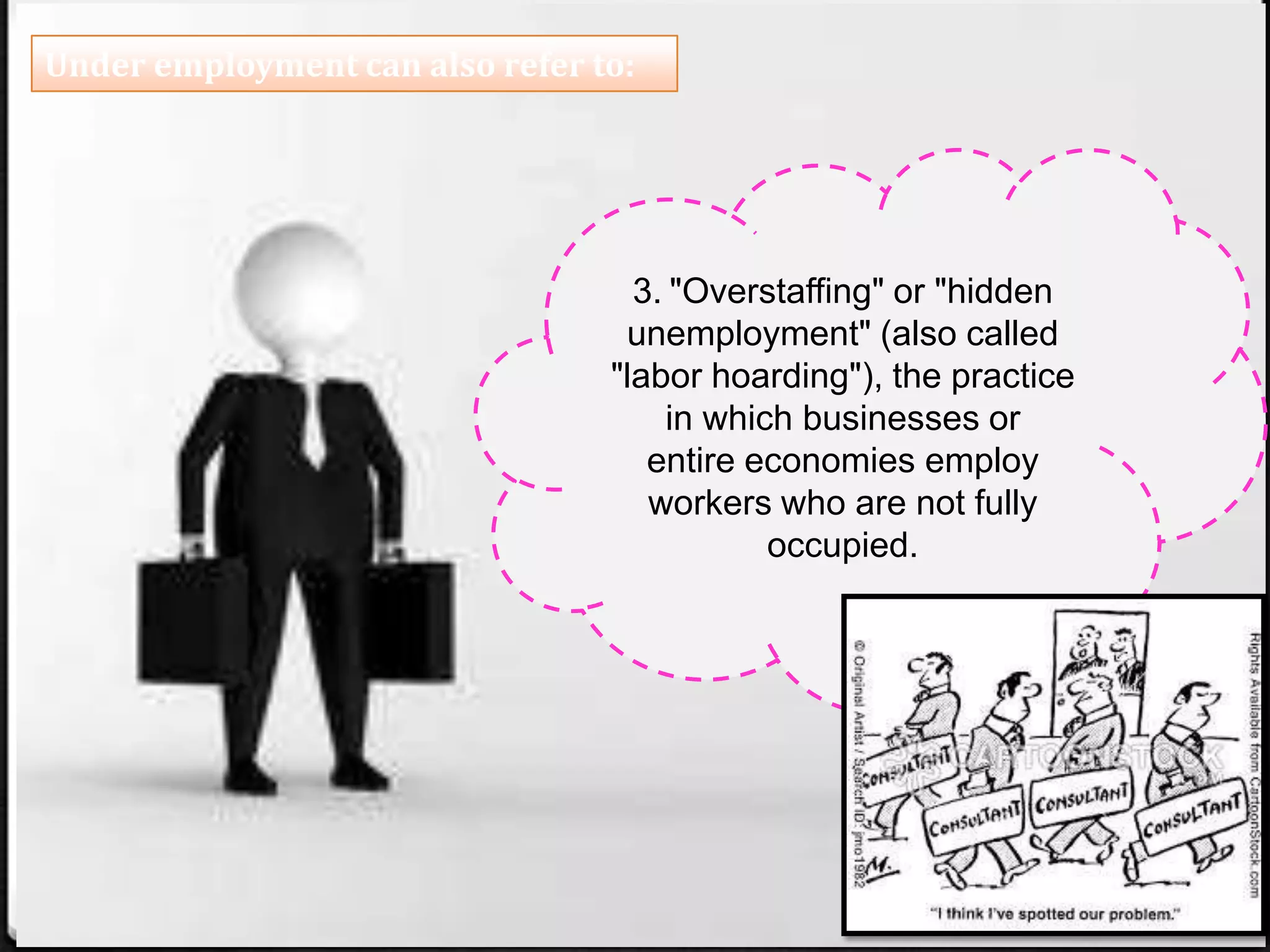 Under employment can also refer to:
3. "Overstaffing" or "hidden
unemployment" (also called
"labor hoarding"), the practice
in which businesses or
entire economies employ
workers who are not fully
occupied.
 