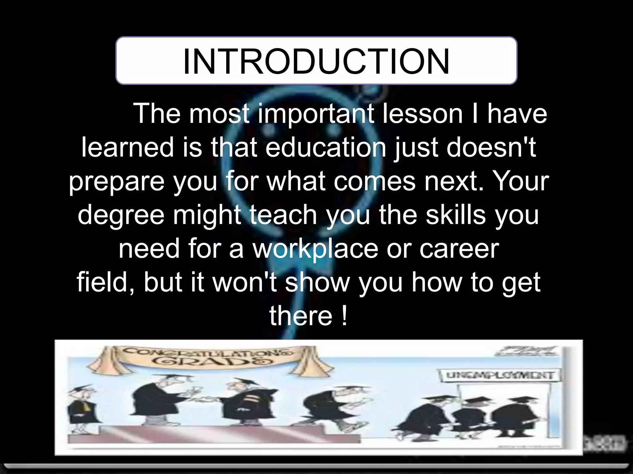 The most important lesson I have
learned is that education just doesn't
prepare you for what comes next. Your
degree might teach you the skills you
need for a workplace or career
field, but it won't show you how to get
there !
INTRODUCTION
 