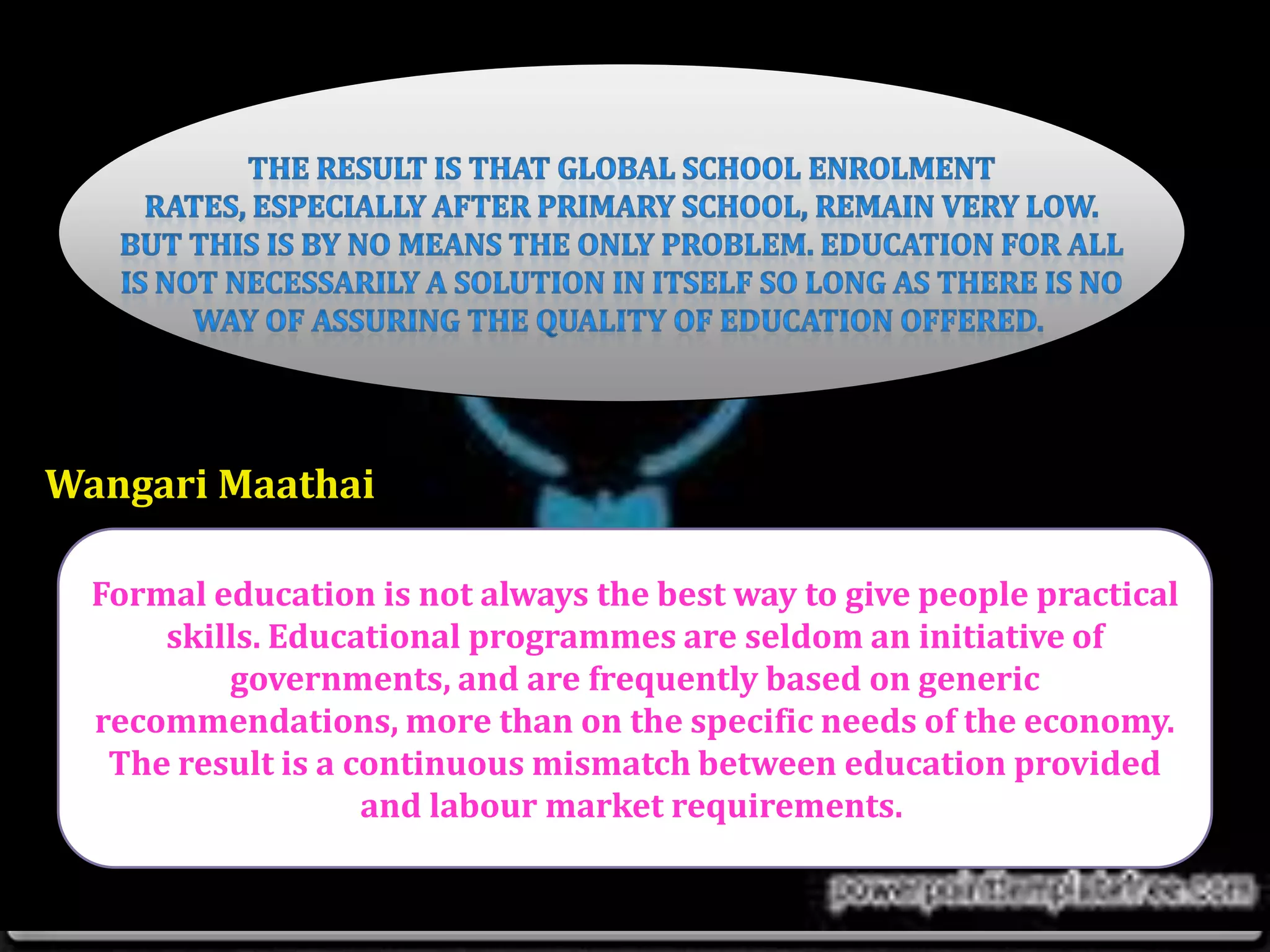 Formal education is not always the best way to give people practical
skills. Educational programmes are seldom an initiative of
governments, and are frequently based on generic
recommendations, more than on the specific needs of the economy.
The result is a continuous mismatch between education provided
and labour market requirements.
Wangari Maathai
 