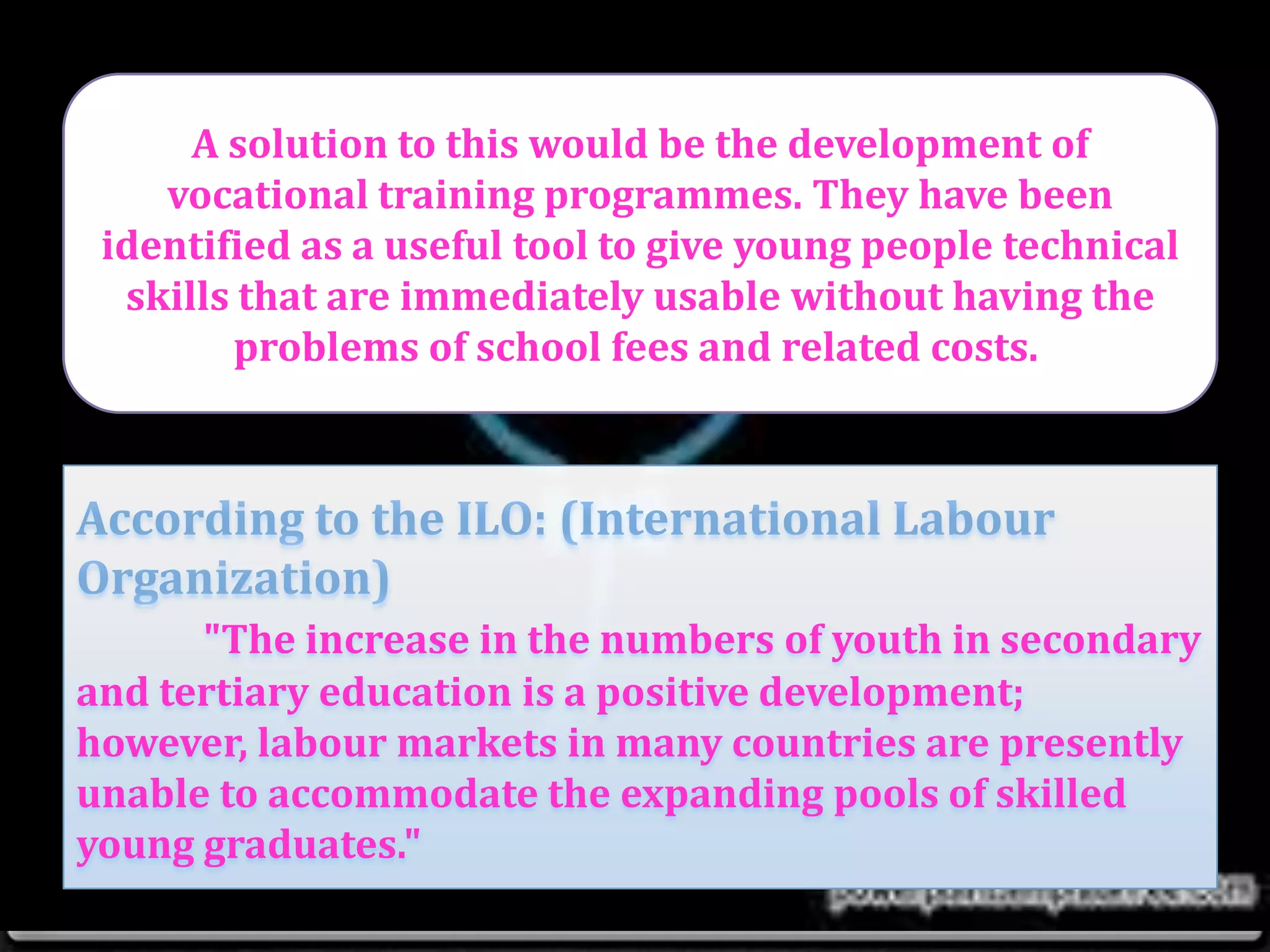 A solution to this would be the development of
vocational training programmes. They have been
identified as a useful tool to give young people technical
skills that are immediately usable without having the
problems of school fees and related costs.
"The increase in the numbers of youth in secondary
and tertiary education is a positive development;
however, labour markets in many countries are presently
unable to accommodate the expanding pools of skilled
young graduates."
 