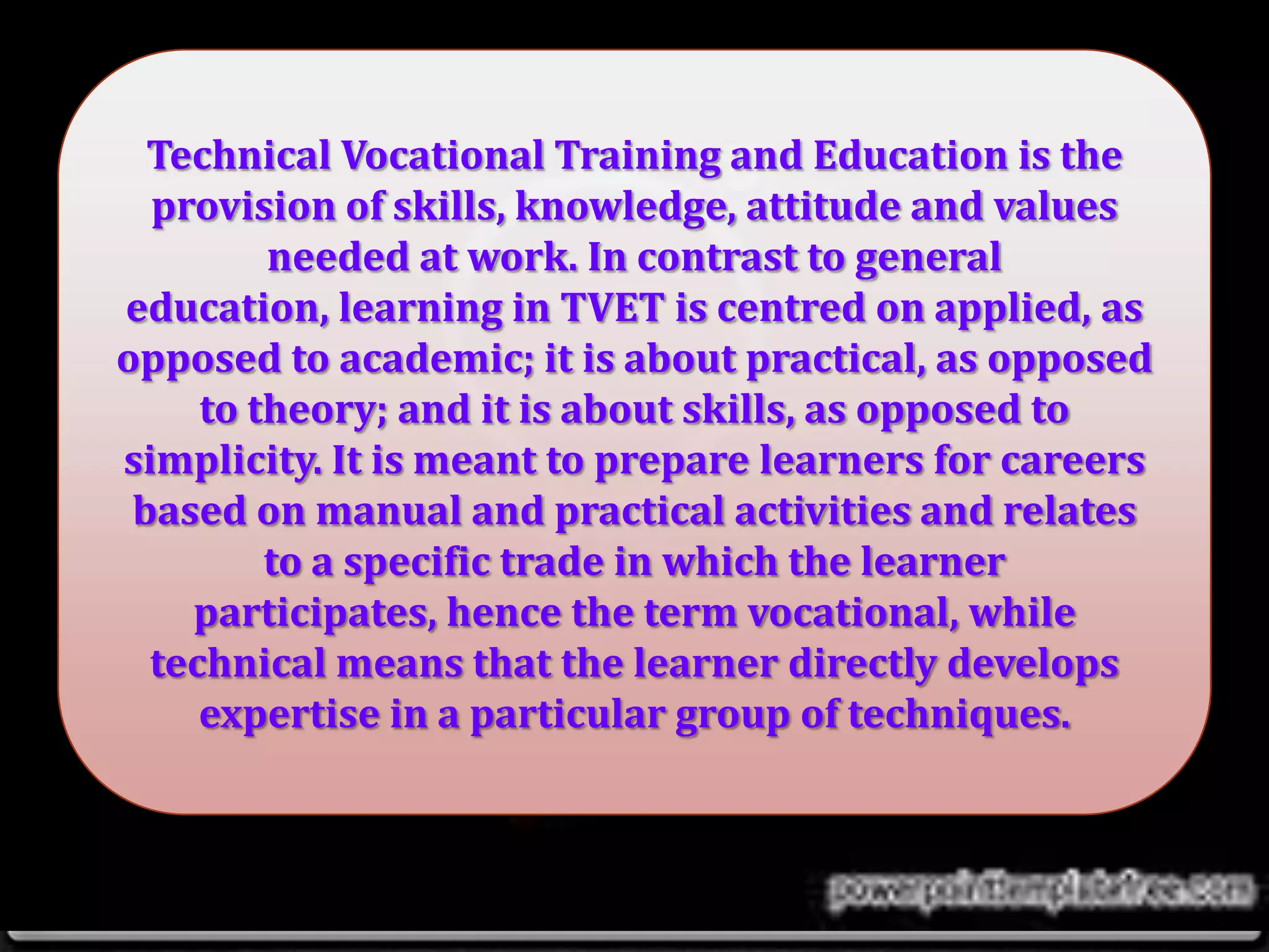Technical Vocational Training and Education is the
provision of skills, knowledge, attitude and values
needed at work. In contrast to general
education, learning in TVET is centred on applied, as
opposed to academic; it is about practical, as opposed
to theory; and it is about skills, as opposed to
simplicity. It is meant to prepare learners for careers
based on manual and practical activities and relates
to a specific trade in which the learner
participates, hence the term vocational, while
technical means that the learner directly develops
expertise in a particular group of techniques.
 
