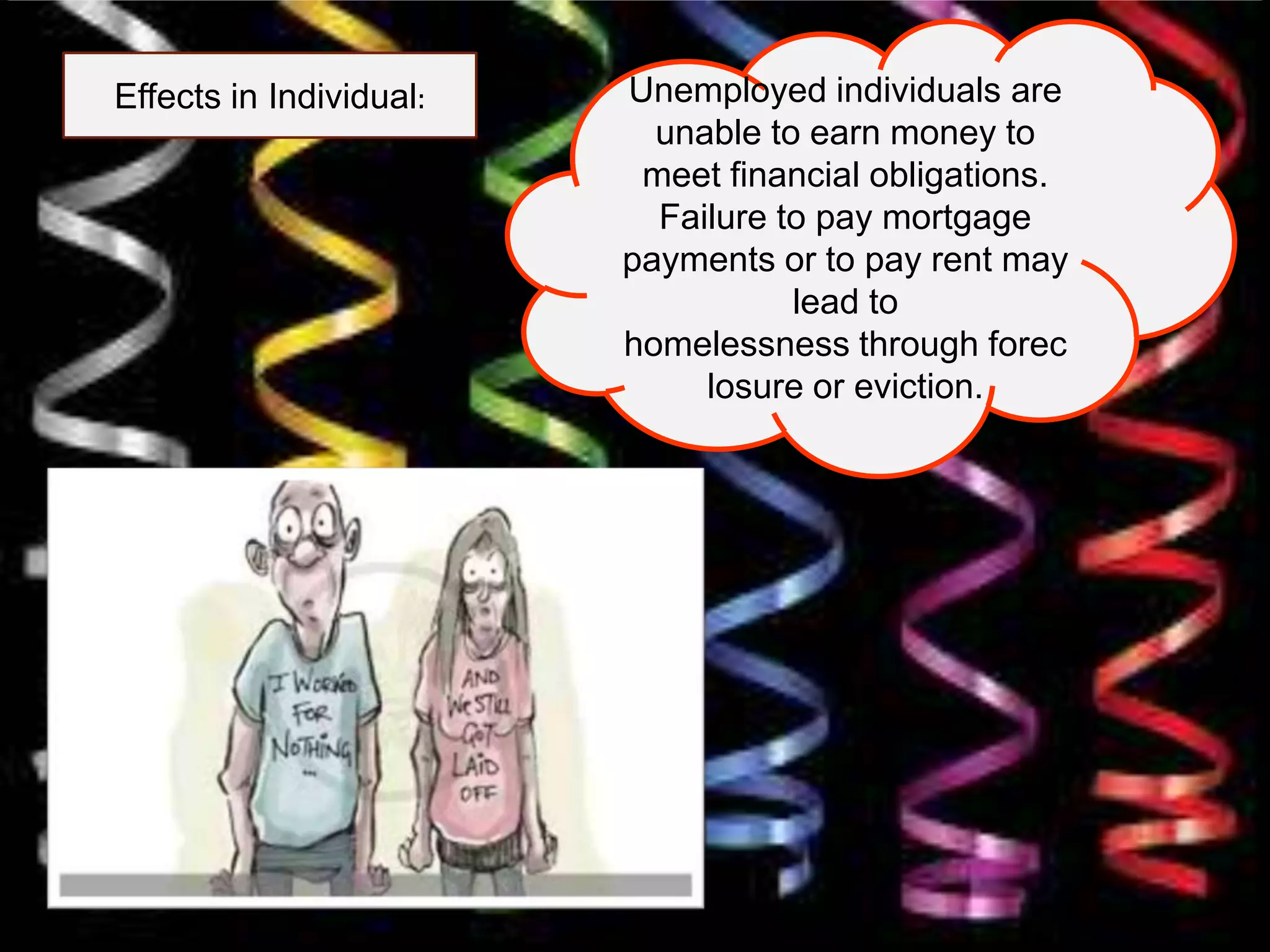 Effects in Individual: Unemployed individuals are
unable to earn money to
meet financial obligations.
Failure to pay mortgage
payments or to pay rent may
lead to
homelessness through forec
losure or eviction.
 