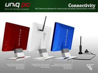 Internal WiFi with internal antenna 
Internal Ethernet and Bluetooth 
IP65 front panel 
IP54 all around 
WiFi, Ethernet and Bluetooth for remote access and wireless external devices connection 
Internal WiFi with external antenna 
Internal Ethernet and Bluetooth 
IP65 front panel 
Connectivity 
Internal WiFi with external antenna 
Internal Ethernet and external Bluetooth 
IP65 front panel 
IP54 all around 
 
