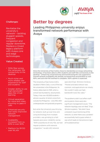 Better by degrees
Leading Philippines university enjoys
transformed network performance with
Avaya
Since the University of San Carlos chose to standardize on Avaya networking
technology, it has been able to offer students and staff 1Gb connectivity to the
desktop – enhancing virtual learning and transforming the user experience.
Overall network availability has already increased from around 60% to over
90%, and once the full overhaul is complete, 100% uptime is expected.
The University of San Carlos (USC),
situated in Metro Cebu, is one of the top
ten universities in the Philippines. Its
history dates back to 1595, when a
school was founded by Jesuit priests.
Today, it has over 40,000 students –
almost a quarter of whom come from
outside the Philippines – and offers 80+
undergraduate and graduate programs.
But while the University was thriving,
its network, built up over time and
using technology from multiple
providers, was grinding to a halt.
Speeds were poor; reliability worse.
“With a backbone of only 1Gb, we had
regular problems with network
congestion,” recalls USC network
specialist Engr. Winston Cordova.
“Packet and data collision was
common, and applications ran slowly.
We couldn’t really use high-
bandwidth tools like video.”
The problems didn’t just affect staff
and students; there were also
significant management issues. “The
network topology was not ideal,” Engr.
Winston explains. “We didn’t have
consistent visual monitoring of the
network, so when there was a problem
we essentially had to guess where it
was which leads to trial and error type
of troubleshooting”.
avaya.com | 1
Challenges
Revitalize the
university’s
network – tackling
sluggish speeds,
frequent
congestion and
regular downtime.
Replace a mixed
legacy platform
with Avaya core
and edge
technologies.
Value Created
•	 10Gb fiber across
the campuses; 1Gb
connectivity to the
desktop
•	 Much richer and
more reliable user
experience for staff
and students
•	 Greater ability to use
high-bandwidth
apps like virtual
learning
•	 Virtual separation
for voice and video,
ensuring no gaps in
calls
•	 Enhanced security
and vastly improved
network
management
•	 Availability
increased from ca.
60% to over 90%
•	 Platform for BYOD
over WLAN
 