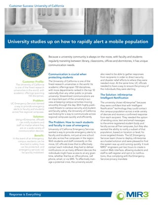 Customer Success: University of California




University studies up on how to rapidly alert a mobile population


                                      Because a university community is always on the move, with faculty and students
                                      regularly transiting between library, classrooms, offices and dormitories, it has unique
                                      communication needs.


                                      Communication is crucial when                      also need to be able to gather responses
                                      protecting students                                from recipients in order to direct security
                                      The University of California is one of the         and disaster relief efforts to where they were
            Customer Profile:
                                      finest research universities in the world. Its     needed most. At the same time, UC officials
     The University of California
                                      academic offerings span 150 disciplines,           needed to have a way to ensure the privacy of
    is one of the finest research
                                      with more departments ranked in the top 10         the individuals they were alerting.
   universities in the world, with
   academic offerings spanning        nationally than any other public or private
                  150 disciplines.    university. Streamlined communications are
                                                                                         The Solution: inEnterprise
                                      an important part of the university’s suc-         Intelligent Notification
                       Problem:
                                      cess at keeping campus activities moving           The university chose inEnterprise™ because
 UC Emergency Services wanted
                                      smoothly through the day. With highly publi-       they were confident that with Intelligent
    a way to provide emergency
   alerts to faculty and students     cized threats to campus security and student       Notification™ technology they could contact
  across five regional campuses.      and faculty safety, the University of California   the campus population across a wide variety
                                      was looking for a way to communicate across        of devices and receive a confirmed response
                       Solution:      regional campuses quickly and efficiently.         from each recipient. They needed the option
     Using inEnterprise, officials                                                       of sending voice, text and email messages
         can notify students and      The Problem: How to reach students                 to the entire registered student body and
     staff no matter where they       and faculty in case of emergency                   faculty across all five campuses, but they also
         are on a wide variety of
                                      University of California Emergency Services        wanted the ability to notify a subset of that
        communication devices.
                                      wanted a way to provide emergency alerts to        population, based on location or level, for
                         Benefit:     faculty and students, not just at one school       more targeted threats. The UC Emergency
   In the event of an emergency,      but also across five campuses in the region.       Services team chose to deploy inEnterprise
        campus residents can be       With students and staff constantly on the          as a hosted solution and were pleased to find
          directed to safety, lives   move, UC officials knew that to effectively        the system was up and running quickly. It took
           can be protected, and      contact each individual, they had to deliver       MIR3 engineers just two hours to create a
                                                                                              SM



         emergency services can       notifications on as many different devices the     custom Web interface, allowing students and
            be quickly mobilized.     individuals might have access to at any given      staff to self-register and opt-in to notifica-
                                      time, whether that be an office phone, cell        tions, thus complying with the Emergency
                                      phone, email, or via SMS. To effectively man-      Services privacy mandate.
                                      age a potential crisis, the university would




Response is Everything         ™
 