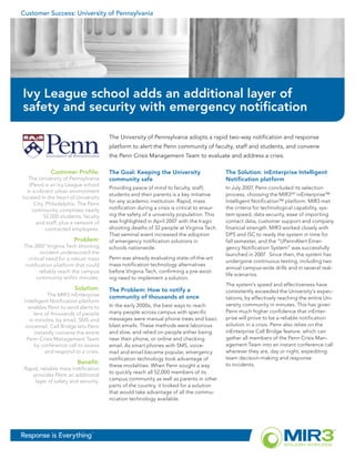 Customer Success: University of Pennsylvania




Ivy League school adds an additional layer of
safety and security with emergency notification

                                      The University of Pennsylvania adopts a rapid two-way notification and response
                                      platform to alert the Penn community of faculty, staff and students, and convene
                                      the Penn Crisis Management Team to evaluate and address a crisis.

            Customer Profile:         The Goal: Keeping the University                     The Solution: inEnterprise Intelligent
   The University of Pennsylvania     community safe                                       Notification platform
   (Penn) is an Ivy League school
                                      Providing peace of mind to faculty, staff,           In July 2007, Penn concluded its selection
  in a vibrant urban environment
                                      students and their parents is a key initiative       process, choosing the MIR3SM inEnterprise™
located in the heart of University
                                      for any academic institution. Rapid, mass            Intelligent Notification™ platform. MIR3 met
     City, Philadelphia. The Penn
    community comprises nearly        notification during a crisis is critical to ensur-   the criteria for technological capability, sys-
          52,000 students, faculty    ing the safety of a university population. This      tem speed, data security, ease of importing
      and staff, plus a network of    was highlighted in April 2007 with the tragic        contact data, customer support and company
           contracted employees.      shooting deaths of 32 people at Virginia Tech.       financial strength. MIR3 worked closely with
                                      That seminal event increased the adoption            DPS and ISC to ready the system in time for
                       Problem:       of emergency notification solutions in               fall semester, and the “UPennAlert Emer-
 The 2007 Virginia Tech shooting      schools nationwide.                                  gency Notification System” was successfully
         incident underscored the                                                          launched in 2007. Since then, the system has
   critical need for a robust mass    Penn was already evaluating state-of-the-art
                                                                                           undergone continuous testing, including two
  notification platform that could    mass notification technology alternatives
                                                                                           annual campus-wide drills and in several real-
         reliably reach the campus    before Virginia Tech, confirming a pre-exist-
                                                                                           life scenarios.
       community within minutes.      ing need to implement a solution.
                                                                                           The system’s speed and effectiveness have
                       Solution:      The Problem: How to notify a                         consistently exceeded the University’s expec-
            The MIR3 inEnterprise     community of thousands at once                       tations, by effectively reaching the entire Uni-
 Intelligent Notification platform
                                      In the early 2000s, the best ways to reach           versity community in minutes. This has given
   enables Penn to send alerts to
     tens of thousands of people      many people across campus with specific              Penn much higher confidence that inEnter-
   in minutes, by email, SMS and      messages were manual phone trees and basic           prise will prove to be a reliable notification
 voicemail. Call Bridge lets Penn     blast emails. These methods were laborious           solution in a crisis. Penn also relies on the
      instantly convene the entire    and slow, and relied on people either being          inEnterprise Call Bridge feature. which can
  Penn Crisis Management Team         near their phone, or online and checking             gather all members of the Penn Crisis Man-
     by conference call to assess     email. As smart phones with SMS, voice-              agement Team into an instant conference call
           and respond to a crisis.   mail and email became popular, emergency             wherever they are, day or night, expediting
                                      notification technology took advantage of            team decision-making and response
                         Benefit:                                                          to incidents.
                                      these modalities. When Penn sought a way
 Rapid, reliable mass notification
                                      to quickly reach all 52,000 members of its
    provides Penn an additional
     layer of safety and security.    campus community as well as parents in other
                                      parts of the country, it looked for a solution
                                      that would take advantage of all the commu-
                                      nication technology available.




Response is Everything         ™
 