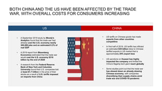 • A September 2019 study by Moody’s
Analytics found that the trade war had
already cost the U.S. economy nearly
300,000 jobs and an estimated 0.3% of
real GDP
• A 2019 report from Bloomberg
Economics estimated that the trade war
would cost the U.S. economy $316
billion by the end of 2020
• A research from the Federal Reserve
Bank of New York and Columbia
University found that U.S. companies lost
at least $1.7 trillion in the price of their
stocks as a result of U.S. tariffs imposed
on imports from China
BOTH CHINA AND THE US HAVE BEEN AFFECTED BY THE TRADE
WAR, WITH OVERALL COSTS FOR CONSUMERS INCREASING
US CHINA
• US tariffs on Chinese goods has made
exports from other countries
competitive
• In first half of 2019, US tariffs has inflicted
an estimated $35 billion blow to Chinese
tariffed exports in US market that is
approximately 25% export loss
• US sanctions on Huawei has highly
impacted the company and limited the
China’s flagship tech giant reach globally
• Some studies point out that the trade war
has slowed down an already slowing
Chinese economy, with companies
diversifying their supply chains amid
trade war and COVID-19 pandemic
 