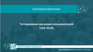 Тестирование миграции пользователей:
case study
t WITH PASSION TO QUALITY
Екатерина Шепелева
QA CONFERENCE #1 IN UKRAINE, KYIV 2018
 