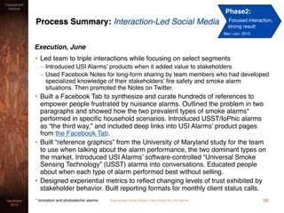 Experiential Social Media: Case Study for USI AlarmsDecember
2015
Copyrighted
material
Process Summary: Interaction-Led Social Media
Execution, June
• Led team to triple interactions while focusing on select segments
– Introduced USI Alarms’ products when it added value to stakeholders
– Used Facebook Notes for long-form sharing by team members who had developed
specialized knowledge of their stakeholders’ ﬁre safety and smoke alarm
situations. Then promoted the Notes on Twitter.
• Built a Facebook Tab to synthesize and curate hundreds of references to
empower people frustrated by nuisance alarms. Outlined the problem in two
paragraphs and showed how the two prevalent types of smoke alarms*
performed in speciﬁc household scenarios. Introduced USST/IoPhic alarms
as “the third way,” and included deep links into USI Alarms’ product pages
from the Facebook Tab.
• Built “reference graphics” from the University of Maryland study for the team
to use when talking about the alarm performance, the two dominant types on
the market. Introduced USI Alarms’ software-controlled “Universal Smoke
Sensing Technology” (USST) alarms into conversations. Educated people
about when each type of alarm performed best without selling.
• Designed experiential metrics to reﬂect changing levels of trust exhibited by
stakeholder behavior. Built reporting formats for monthly client status calls.
10* Ionization and photoelectric alarms
Phase2:
Focused interaction,
strong result
Mar.–Jun. 2015
 