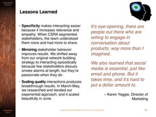 Experiential Social Media: Case Study for USI AlarmsDecember
2015
Copyrighted
material
Lessons Learned
• Speciﬁcity makes interacting easier
because it increases relevance and
empathy. When CSRA segmented
stakeholders, the team understood
them more and had more to share.
• Mirroring stakeholder behavior
improves results. We shifted away
from our original network building
strategy to interacting episodically
because few stakeholders discuss
smoke alarms at length, but they’re
passionate when they do.
• Scaling quality interactions produces
breakthrough results. In March-May,
we researched and iterated our
experiential approach, and it scaled
beautifully in June.
It’s eye-opening, there are
people out there who are
willing to engage in
conversation about
products, way more than I
imagined.
We also learned that social
media is essential, just like
email and phone. But it
takes time, and it’s hard to
put a dollar amount to.
– Karen Yaggie, Director of
Marketing
11
 
