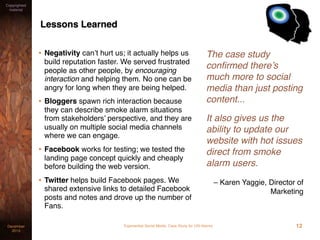 Experiential Social Media: Case Study for USI AlarmsDecember
2015
Copyrighted
material
Lessons Learned
• Negativity can’t hurt us; it actually helps us
build reputation faster. We served frustrated
people as other people, by encouraging
interaction and helping them. No one can be
angry for long when they are being helped.
• Bloggers spawn rich interaction because
they can describe smoke alarm situations
from stakeholders’ perspective, and they are
usually on multiple social media channels
where we can engage.
• Facebook works for testing; we tested the
landing page concept quickly and cheaply
before building the web version.
• Twitter helps build Facebook pages. We
shared extensive links to detailed Facebook
posts and notes and drove up the number of
Fans.
The case study
conﬁrmed there’s
much more to social
media than just posting
content...
It also gives us the
ability to update our
website with hot issues
direct from smoke
alarm users.
– Karen Yaggie, Director of
Marketing
12
 