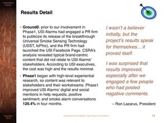 Experiential Social Media: Case Study for USI AlarmsDecember
2015
Copyrighted
material
Results Detail
• Ground0: prior to our involvement in
Phase1, USI Alarms had engaged a PR ﬁrm
to publicize its release of the breakthrough
Universal Smoke Sensing Technology
(USST, IoPhic), and the PR ﬁrm had
launched the USI Facebook Page. CSRA’s
analysis revealed typical brand-centric
content that did not relate to USI Alarms’
stakeholders. According to USI executives,
the cost was high and the results minimal.
• Phase1 began with high-level experiential
research, so content was relevant to
stakeholders and their workstreams. Phase1
improved USI Alarms’ digital and social
mentions in help requests, positive
sentiment, and smoke alarm conversations
120.4% in four months.
I wasn’t a believer
initially, but the
project’s results speak
for themselves... it
proved itself.
I was surprised that
results improved,
especially after we
engaged a few people
who had posted
negative comments.
– Ron Lazarus, President
14
 
