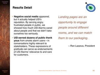 Experiential Social Media: Case Study for USI AlarmsDecember
2015
Copyrighted
material
Results Detail
• Negative social media appeared,
but it actually helped USI’s
reputation. By serving angry,
frustrated people in public, we
showed how much USI Alarms cared
about people and that we didn’t take
ourselves too seriously.
• USI earned dozens of public thank
yous from smoke alarm users—in
conversations highly relevant to
stakeholders. These expressions of
gratitude can serve as endorsements
of USI Alarms’ relevance to and care
for customers.
Landing pages are an
opportunity to engage
people around different
rooms, and we can match
them to our packaging.
– Ron Lazarus, President
16
 