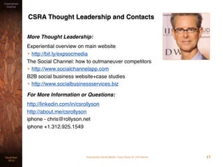 Experiential Social Media: Case Study for USI AlarmsDecember
2015
Copyrighted
material
17
CSRA Thought Leadership and Contacts
More Thought Leadership:
Text version of this case study with analysis
• http://bit.ly/expsocmedcase
Experiential overview on main website
• http://bit.ly/expsocmedia
The Social Channel: how to outmaneuver competitors
• http://www.socialchannelapp.com
B2B social business website+case studies
• http://www.socialbusinessservices.biz
For More Information or Questions:
http://linkedin.com/in/csrollyson
http://about.me/csrollyson
iphone - chris@rollyson.net
iphone +1.312.925.1549
 