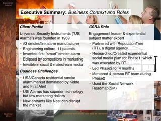 Client Proﬁle
Universal Security Instruments (“USI
Alarms”) was founded in 1969
• #3 smoke/ﬁre alarm manufacturer
• Engineering culture, 11 patents
• Invented ﬁrst “smart” smoke alarm
• Eclipsed by competitors in marketing
• Invisible in social & mainstream media
Business Challenges
• USA/Canada residential smoke
alarm market dominated by Kidde
and First Alert
• USI Alarms has superior technology
but few marketing dollars
• New entrants like Nest can disrupt
the market
CSRA Role
Engagement leader & experiential
subject matter expert
• Partnered with ReputationTree
(RT), a digital agency
• Researched/Created experiential
social media plan for Phase1, which
was executed by RT
• Led Phase2 for 4 months
• Mentored 4-person RT team during
Phase2
• Used the Social Network
Roadmap(SM)
Executive Summary: Business Context and Roles
Experiential Social Media: Case Study for USI AlarmsDecember
2015
Copyrighted
material
2
 