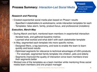 Experiential Social Media: Case Study for USI AlarmsDecember
2015
Copyrighted
material
Process Summary: Interaction-Led Social Media
Research and Planning
• Created experiential social media plan based on Phase1 results
– Specified 4 stakeholders & workstreams; wrote interaction templates for each
– Templates: false alarm, family, product-focus, and professional (installers)
Execution, March-May
• During March and April, mentored team members in experiential interaction
– Iterated tools, and gathered baseline metrics
– Learned what worked and what didn’t with each stakeholder template
• In May, segmented each template into more speciﬁc niches.
– Designed ﬁlters, a tag taxonomy, and tools to enable the team to learn
quickly and boost results
– Optimized segments for relevance to technical advantages of USI’s products
• For example, segmented family template into children, pets and elderly
– Segments improved the quality of interaction since team members knew
their segments better
• Worked one of the templates as a team member while mentoring three social
media team members and one project manager
9
Phase2:
Focused interaction,
strong result
Mar.–Jun. 2015
 
