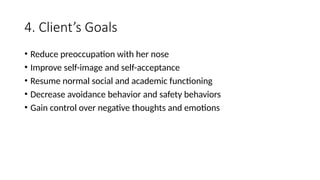 4. Client’s Goals
• Reduce preoccupation with her nose
• Improve self-image and self-acceptance
• Resume normal social and academic functioning
• Decrease avoidance behavior and safety behaviors
• Gain control over negative thoughts and emotions
 