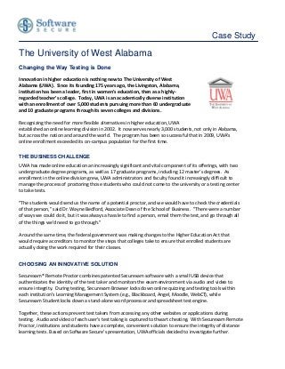 Case Study

The University of West Alabama
Changing the Way Testing is Done

Innovation in higher education is nothing new to The University of West
Alabama (UWA). Since its founding 175 years ago, the Livingston, Alabama,
institution has been a leader, first in women's education, then as a highly-
regarded teacher's college. Today, UWA is an academically diverse institution
with an enrollment of over 5,000 students pursuing more than 60 undergraduate
and 10 graduate programs through its seven colleges and divisions.

Recognizing the need for more flexible alternatives in higher education, UWA
established an online learning division in 2002. It now serves nearly 3,000 students, not only in Alabama,
but across the nation and around the world. The program has been so successful that in 2009, UWA's
online enrollment exceeded its on-campus population for the first time.

THE BUSINESS CHALLENGE
UWA has made online education an increasingly significant and vital component of its offerings, with two
undergraduate degree programs, as well as 17 graduate programs, including 12 master's degrees. As
enrollment in the online division grew, UWA administrators and faculty found it increasingly difficult to
manage the process of proctoring those students who could not come to the university or a testing center
to take tests.

"The students would send us the name of a potential proctor, and we would have to check the credentials
of that person," said Dr. Wayne Bedford, Associate Dean of the School of Business. "There were a number
of ways we could do it, but it was always a hassle to find a person, email them the test, and go through all
of the things we'd need to go through."

Around the same time, the federal government was making changes to the Higher Education Act that
would require accreditors to monitor the steps that colleges take to ensure that enrolled students are
actually doing the work required for their classes.


CHOOSING AN INNOVATIVE SOLUTION

Securexam® Remote Proctor combines patented Securexam software with a small USB device that
authenticates the identity of the test taker and monitors the exam environment via audio and video to
ensure integrity. During testing, Securexam Browser locks down online quizzing and testing tools within
each institution’s Learning Management System (e.g., Blackboard, Angel, Moodle, WebCT), while
Securexam Student locks down a stand-alone word processor and spreadsheet test engine.

Together, these actions prevent test takers from accessing any other websites or applications during
testing. Audio and video of each user's test taking is captured to thwart cheating. With Securexam Remote
Proctor, institutions and students have a complete, convenient solution to ensure the integrity of distance
learning tests. Based on Software Secure's presentation, UWA officials decided to investigate further.
 