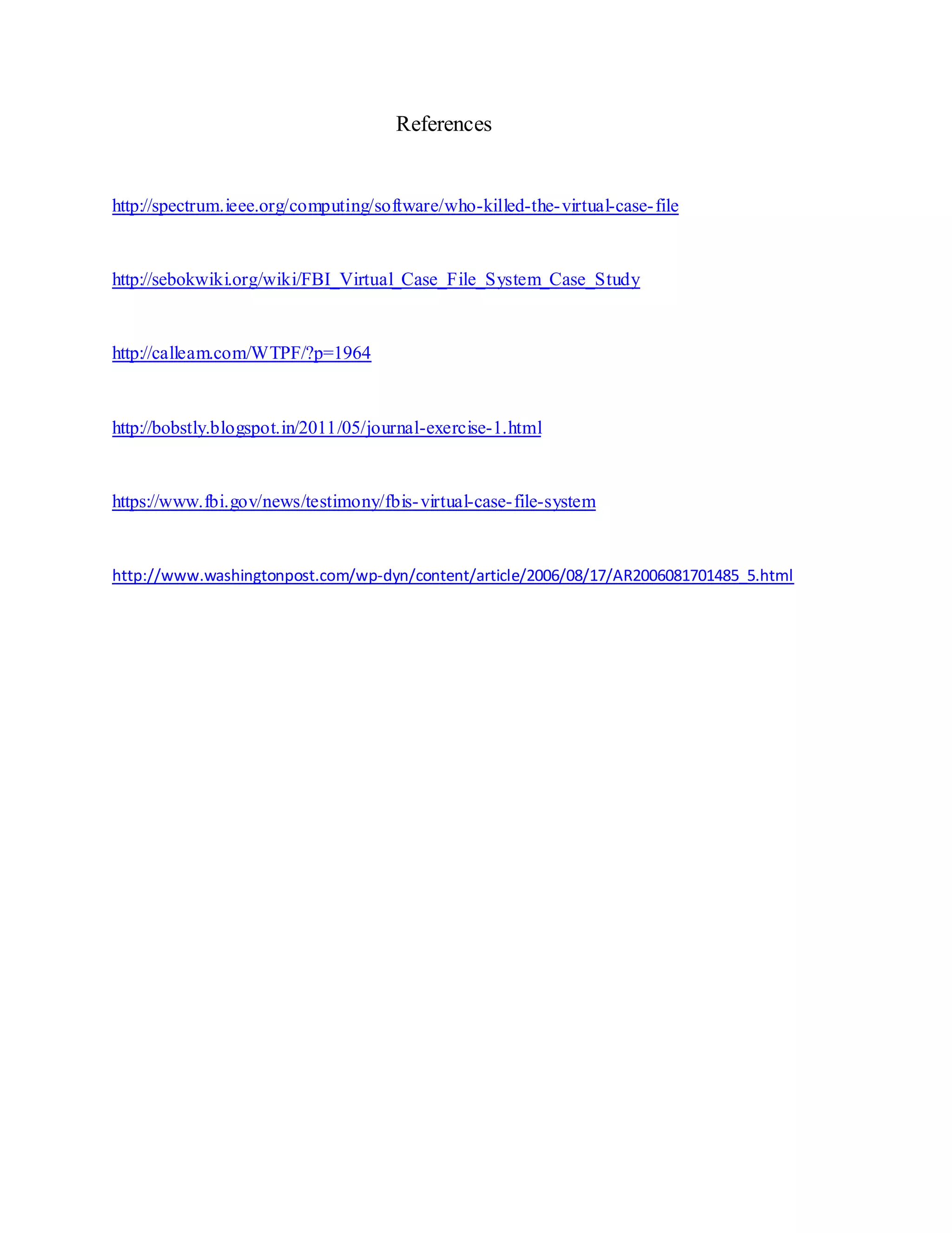 References
http://spectrum.ieee.org/computing/software/who-killed-the-virtual-case-file
http://sebokwiki.org/wiki/FBI_Virtual_Case_File_System_Case_Study
http://calleam.com/WTPF/?p=1964
http://bobstly.blogspot.in/2011/05/journal-exercise-1.html
https://www.fbi.gov/news/testimony/fbis-virtual-case-file-system
http://www.washingtonpost.com/wp-dyn/content/article/2006/08/17/AR2006081701485_5.html
 