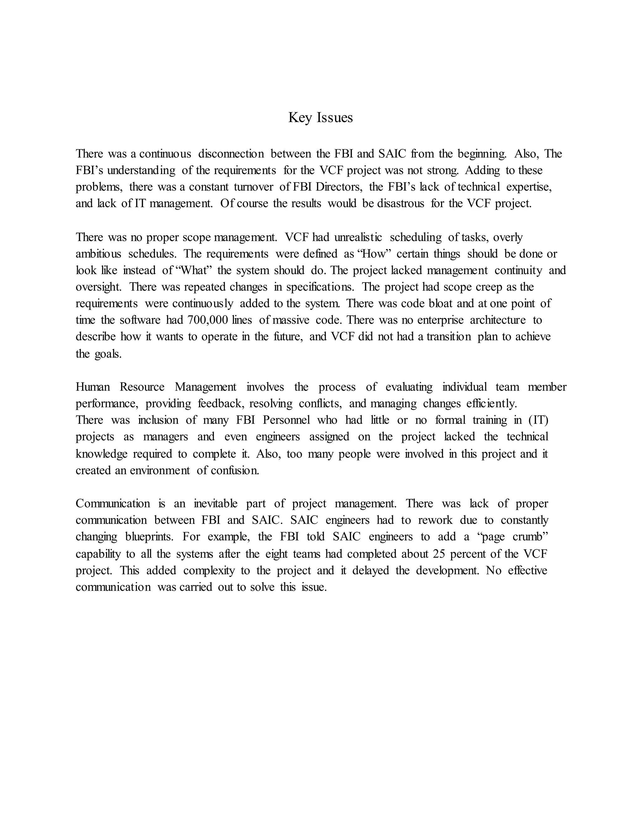Key Issues
There was a continuous disconnection between the FBI and SAIC from the beginning. Also, The
FBI’s understanding of the requirements for the VCF project was not strong. Adding to these
problems, there was a constant turnover of FBI Directors, the FBI’s lack of technical expertise,
and lack of IT management. Of course the results would be disastrous for the VCF project.
There was no proper scope management. VCF had unrealistic scheduling of tasks, overly
ambitious schedules. The requirements were defined as “How” certain things should be done or
look like instead of “What” the system should do. The project lacked management continuity and
oversight. There was repeated changes in specifications. The project had scope creep as the
requirements were continuously added to the system. There was code bloat and at one point of
time the software had 700,000 lines of massive code. There was no enterprise architecture to
describe how it wants to operate in the future, and VCF did not had a transition plan to achieve
the goals.
Human Resource Management involves the process of evaluating individual team member
performance, providing feedback, resolving conflicts, and managing changes efficiently.
There was inclusion of many FBI Personnel who had little or no formal training in (IT)
projects as managers and even engineers assigned on the project lacked the technical
knowledge required to complete it. Also, too many people were involved in this project and it
created an environment of confusion.
Communication is an inevitable part of project management. There was lack of proper
communication between FBI and SAIC. SAIC engineers had to rework due to constantly
changing blueprints. For example, the FBI told SAIC engineers to add a “page crumb”
capability to all the systems after the eight teams had completed about 25 percent of the VCF
project. This added complexity to the project and it delayed the development. No effective
communication was carried out to solve this issue.
 