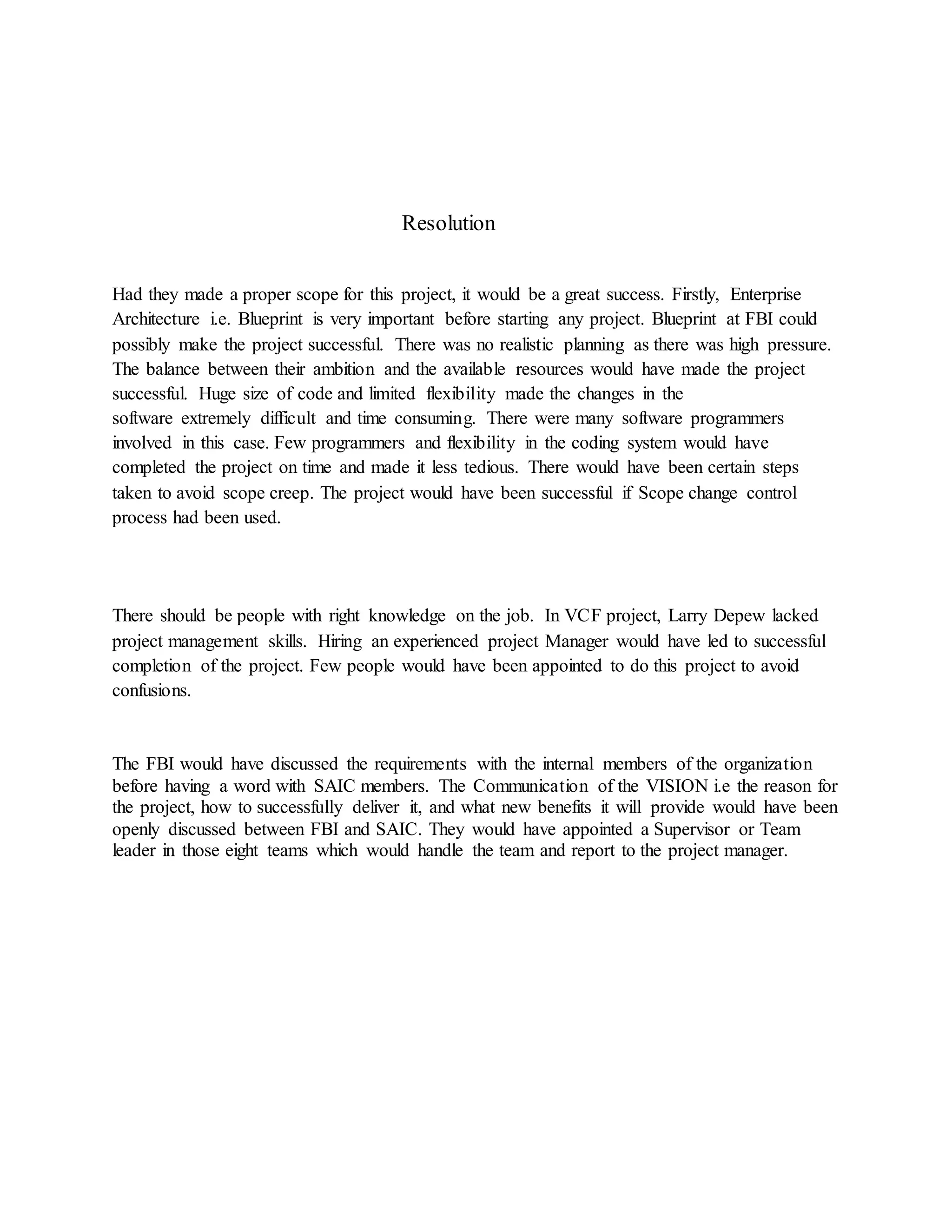 Resolution
Had they made a proper scope for this project, it would be a great success. Firstly, Enterprise
Architecture i.e. Blueprint is very important before starting any project. Blueprint at FBI could
possibly make the project successful. There was no realistic planning as there was high pressure.
The balance between their ambition and the available resources would have made the project
successful. Huge size of code and limited flexibility made the changes in the
software extremely difficult and time consuming. There were many software programmers
involved in this case. Few programmers and flexibility in the coding system would have
completed the project on time and made it less tedious. There would have been certain steps
taken to avoid scope creep. The project would have been successful if Scope change control
process had been used.
There should be people with right knowledge on the job. In VCF project, Larry Depew lacked
project management skills. Hiring an experienced project Manager would have led to successful
completion of the project. Few people would have been appointed to do this project to avoid
confusions.
The FBI would have discussed the requirements with the internal members of the organization
before having a word with SAIC members. The Communication of the VISION i.e the reason for
the project, how to successfully deliver it, and what new benefits it will provide would have been
openly discussed between FBI and SAIC. They would have appointed a Supervisor or Team
leader in those eight teams which would handle the team and report to the project manager.
 