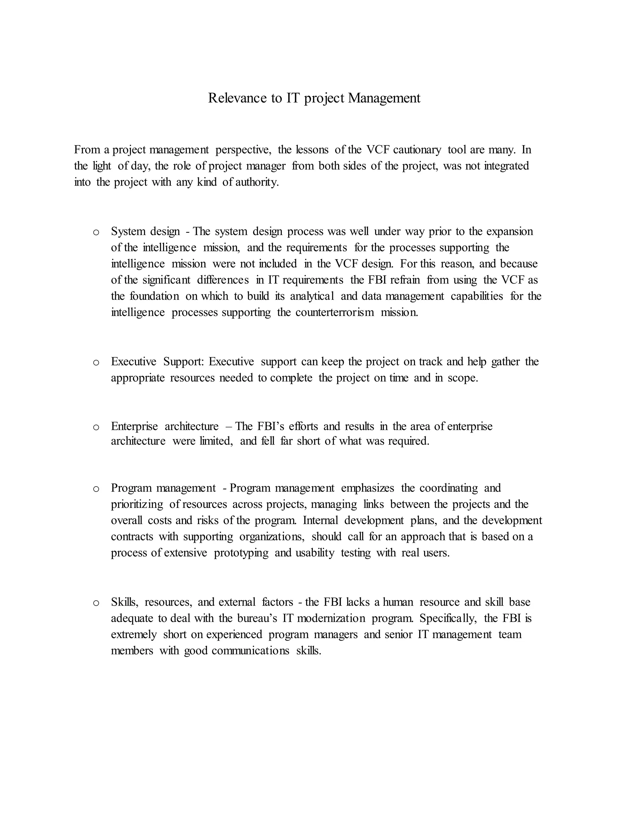 Relevance to IT project Management
From a project management perspective, the lessons of the VCF cautionary tool are many. In
the light of day, the role of project manager from both sides of the project, was not integrated
into the project with any kind of authority.
o System design - The system design process was well under way prior to the expansion
of the intelligence mission, and the requirements for the processes supporting the
intelligence mission were not included in the VCF design. For this reason, and because
of the significant differences in IT requirements the FBI refrain from using the VCF as
the foundation on which to build its analytical and data management capabilities for the
intelligence processes supporting the counterterrorism mission.
o Executive Support: Executive support can keep the project on track and help gather the
appropriate resources needed to complete the project on time and in scope.
o Enterprise architecture – The FBI’s efforts and results in the area of enterprise
architecture were limited, and fell far short of what was required.
o Program management - Program management emphasizes the coordinating and
prioritizing of resources across projects, managing links between the projects and the
overall costs and risks of the program. Internal development plans, and the development
contracts with supporting organizations, should call for an approach that is based on a
process of extensive prototyping and usability testing with real users.
o Skills, resources, and external factors - the FBI lacks a human resource and skill base
adequate to deal with the bureau’s IT modernization program. Specifically, the FBI is
extremely short on experienced program managers and senior IT management team
members with good communications skills.
 