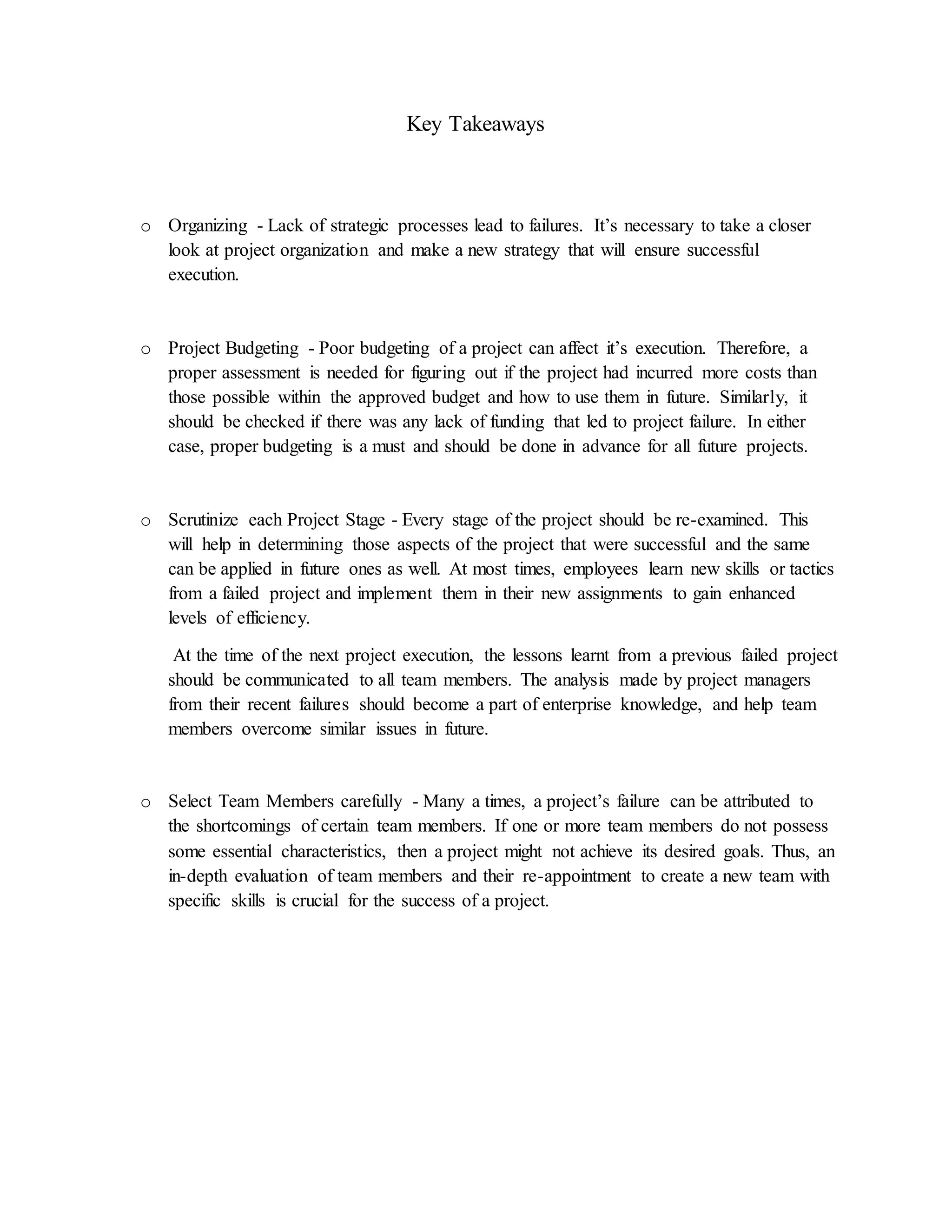 Key Takeaways
o Organizing - Lack of strategic processes lead to failures. It’s necessary to take a closer
look at project organization and make a new strategy that will ensure successful
execution.
o Project Budgeting - Poor budgeting of a project can affect it’s execution. Therefore, a
proper assessment is needed for figuring out if the project had incurred more costs than
those possible within the approved budget and how to use them in future. Similarly, it
should be checked if there was any lack of funding that led to project failure. In either
case, proper budgeting is a must and should be done in advance for all future projects.
o Scrutinize each Project Stage - Every stage of the project should be re-examined. This
will help in determining those aspects of the project that were successful and the same
can be applied in future ones as well. At most times, employees learn new skills or tactics
from a failed project and implement them in their new assignments to gain enhanced
levels of efficiency.
At the time of the next project execution, the lessons learnt from a previous failed project
should be communicated to all team members. The analysis made by project managers
from their recent failures should become a part of enterprise knowledge, and help team
members overcome similar issues in future.
o Select Team Members carefully - Many a times, a project’s failure can be attributed to
the shortcomings of certain team members. If one or more team members do not possess
some essential characteristics, then a project might not achieve its desired goals. Thus, an
in-depth evaluation of team members and their re-appointment to create a new team with
specific skills is crucial for the success of a project.
 