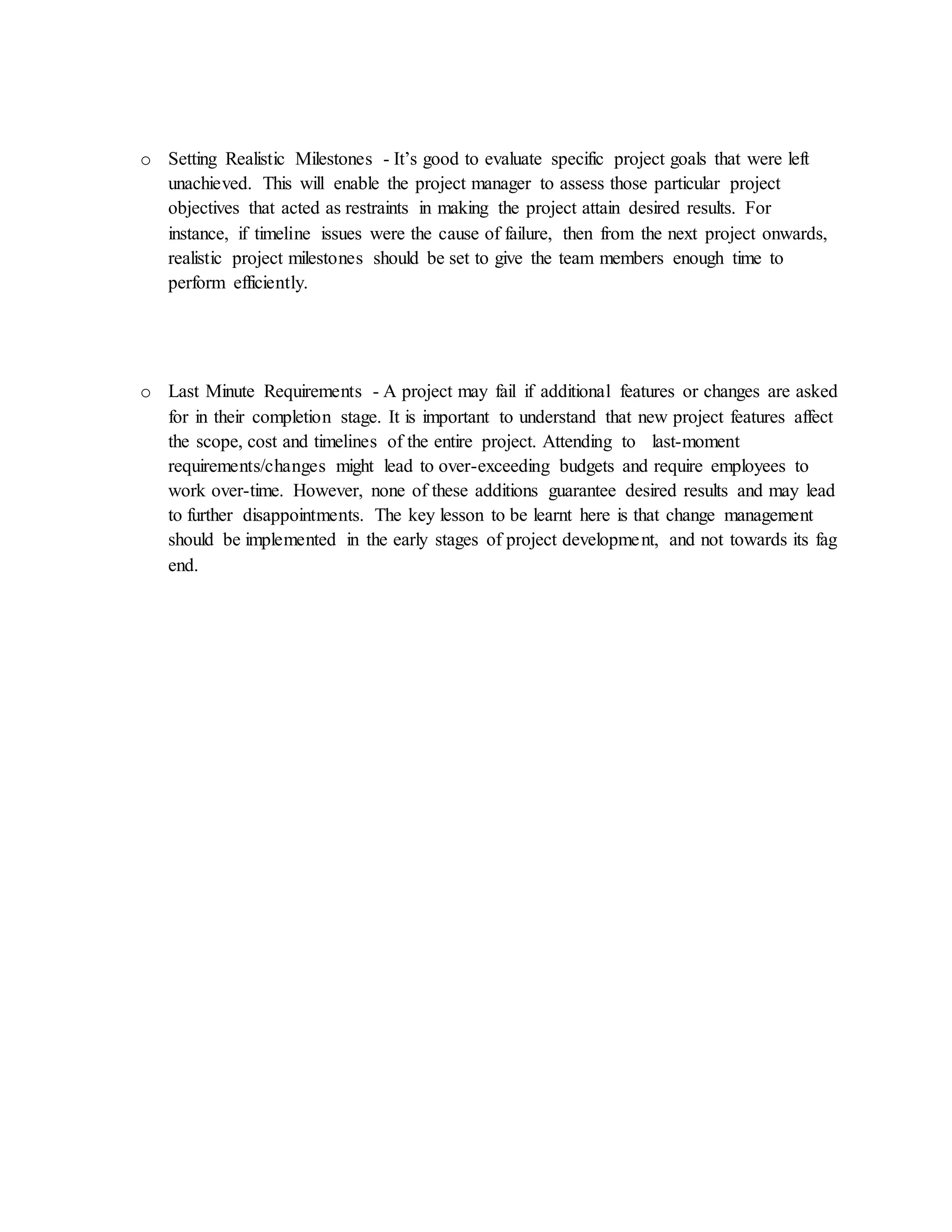 o Setting Realistic Milestones - It’s good to evaluate specific project goals that were left
unachieved. This will enable the project manager to assess those particular project
objectives that acted as restraints in making the project attain desired results. For
instance, if timeline issues were the cause of failure, then from the next project onwards,
realistic project milestones should be set to give the team members enough time to
perform efficiently.
o Last Minute Requirements - A project may fail if additional features or changes are asked
for in their completion stage. It is important to understand that new project features affect
the scope, cost and timelines of the entire project. Attending to last-moment
requirements/changes might lead to over-exceeding budgets and require employees to
work over-time. However, none of these additions guarantee desired results and may lead
to further disappointments. The key lesson to be learnt here is that change management
should be implemented in the early stages of project development, and not towards its fag
end.
 