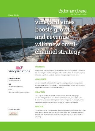 Case Study
BUSINESS
vineyard vines is a chain of apparel and lifestyle stores headquartered in, Connecticut,
US. Started by two brothers selling ties on the beach in 1998, the company now has
35 stores, a significant wholesale business and a growing online presence.
CHALLENGE
vineyard vines differentiates itself through its branding and customer experience.
Following rapid growth, the company’s legacy ecommerce solution could no longer
support innovation or an omni-channel strategy.
SOLUTION
The company has transformed its ecommerce capabilities by deploying a
cloud-based digital commerce platform from Demandware, and has been able
to launch new services and drive greater channel integration. For example, online
capabilities have been extended in-store with an ‘endless aisle’ initiative.
RESULTS
The retailer now has the ecommerce foundation it needs to drive growth. In the past
year the company has seen 58 percent growth online, and is planning a range of
innovations that will driver a better customer experience and greater competitive
advantage.
Industry segment
Apparel and lifestyle
URL
www.vineyardvines.com
Scale
35 stores and 500-plus employees
In partnership with:
vineyard vines
boosts growth
and revenue
with new omni-
channel strategy
 