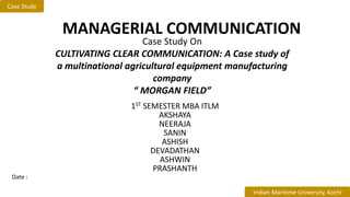 1ST SEMESTER MBA ITLM
AKSHAYA
NEERAJA
SANIN
ASHISH
DEVADATHAN
ASHWIN
PRASHANTH
MANAGERIAL COMMUNICATION
Case Study
Indian Maritime University, Kochi
Case Study On
CULTIVATING CLEAR COMMUNICATION: A Case study of
a multinational agricultural equipment manufacturing
company
“ MORGAN FIELD”
Date :
 