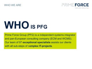 WHO WE ARE
Prime Force Group (PFG) is a independent systems integrator
and pan-European consulting company (ECM and WCMS).
Our team of 97 exceptional specialists assists our clients
with all sub-steps of complex IT-projects.
WHOIS PFG
 