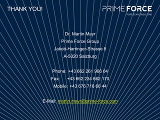 THANK YOU!
Dr. Martin Mayr
Prime Force Group
Jakob-Harringer-Strasse 5
A-5020 Salzburg
Phone: +43 662 261 966 04
Fax: +43 662 234 662 170
Mobile: +43 676 716 66 44
E-Mail: martin.mayr@prime-force.com
 