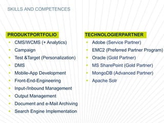 SKILLS AND COMPETENCES
PRODUKTPORTFOLIO
 CMS/WCMS (+ Analytics)
 Campaign
 Test &Target (Personalization)
 DMS
 Mobile-App Development
 Front-End-Engineering
 Input-/Inbound Management
 Output Management
 Document and e-Mail Archiving
 Search Engine Implementation
TECHNOLOGIERPARTNER
 Adobe (Service Partner)
 EMC2 (Preferred Partner Program)
 Oracle (Gold Partner)
 MS SharePoint (Gold Partner)
 MongoDB (Advanced Partner)
 Apache Solr
 
