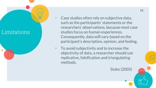Limitations
 Case studies often rely on subjective data,
such as the participants’ statements or the
researchers’ observations, because most case
studies focus on human experiences.
Consequently, data will vary based on the
participant’s description, opinion, and feeling.
 To avoid subjectivity and to increase the
objectivity of data, a researcher should use
replicative, falsification and triangulating
methods.
Stake (2005)
11
 