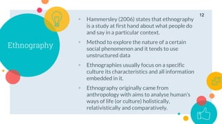 Ethnography
 Hammersley (2006) states that ethnography
is a study at first hand about what people do
and say in a particular context.
 Method to explore the nature of a certain
social phenomenon and it tends to use
unstructured data
 Ethnographies usually focus on a specific
culture its characteristics and all information
embedded in it.
 Ethnography originally came from
anthropology with aims to analyse human’s
ways of life (or culture) holistically,
relativistically and comparatively.
12
 