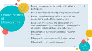 Characteristics
of
Ethnography
 Researcher creates social relationship with the
participants
 First-hand observation and participant observation
 Researchers should stay inside a community of
people being studied for a period of time
 Long-term involvement and observation are
considered necessary to understand the complexity
of people’s beliefs, attitudes and behaviours
 Ethnographers play important role as research
instrument
 Ethnography involves naturalistic observation
 Ethnography is an electric approach
15
 