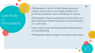 Case Study
vs
Ethnography
 Ethnography is an art of describing a group or
culture, case study is an in depth analysis of a
particular instance, event, individual, or a group
 Ethnography requires participant observation as a
data collection method whereas it is not necessary
in a case study.
 Case study is outward looking while ethnography
is inward looking
 Ethnography takes a longer time than a case study.
23
 