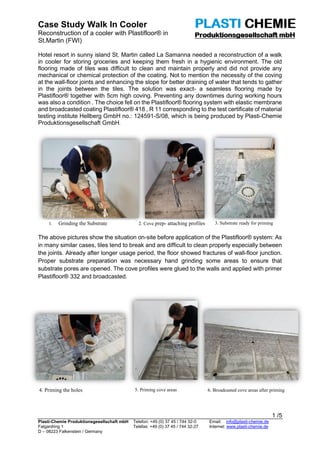 Case Study Walk In Cooler
Reconstruction of a cooler with Plastifloor® in
St.Martin (FWI)
1 /5
Plasti-Chemie Produktionsgesellschaft mbH Telefon: +49 (0) 37 45 / 744 32-0 Email: info@plasti-chemie.de
Falgardring 1 Telefax: +49 (0) 37 45 / 744 32-27 Internet: www.plasti-chemie.de
D – 08223 Falkenstein / Germany
Hotel resort in sunny island St. Martin called La Samanna needed a reconstruction of a walk
in cooler for storing groceries and keeping them fresh in a hygienic environment. The old
flooring made of tiles was difficult to clean and maintain properly and did not provide any
mechanical or chemical protection of the coating. Not to mention the necessity of the coving
at the wall-floor joints and enhancing the slope for better draining of water that tends to gather
in the joints between the tiles. The solution was exact- a seamless flooring made by
Plastifloor® together with 5cm high coving. Preventing any downtimes during working hours
was also a condition . The choice fell on the Plastifloor® flooring system with elastic membrane
and broadcasted coating Plastifloor® 418 , R 11 corresponding to the test certificate of material
testing institute Hellberg GmbH no.: 124591-S/08, which is being produced by Plasti-Chemie
Produktionsgesellschaft GmbH.
The above pictures show the situation on-site before application of the Plastifloor® system: As
in many similar cases, tiles tend to break and are difficult to clean properly especially between
the joints. Already after longer usage period, the floor showed fractures of wall-floor junction.
Proper substrate preparation was necessary hand grinding some areas to ensure that
substrate pores are opened. The cove profiles were glued to the walls and applied with primer
Plastifloor® 332 and broadcasted.
1. Grinding the Substrate 2. Cove prep- attaching profiles
4. Priming the holes 5. Priming cove areas 6. Broadcasted cove areas after priming
3. Substrate ready for priming
 