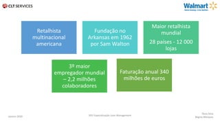 Retalhista
multinacional
americana
Fundação no
Arkansas em 1962
por Sam Walton
Maior retalhista
mundial
28 países - 12 000
lojas
3º maior
empregador mundial
– 2,2 milhões
colaboradores
Faturação anual 340
milhões de euros
Tânia Silva
Regina MarquesJaneiro 2020 XXV Especialização Lean Management
 