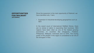 Since the expansion is the main opportunity of Walmart, we
have identified only 1 item;
• Expansion in Industrial-developing geographies such as
SEA
In the recent count of international WalMart Stores, there
are no stores or plans in expanding their business. SEA
regions have been cited as one of the fastest growing
economies, In countries like Singapore, Thailand,
Philippines, Malaysia, Indonesia and so forth. The buying
power of the people in this region is considered to be one of
the strongest in Asia.
OPPORTUNITIES
FOR WALMART
(EXTERNAL)
 