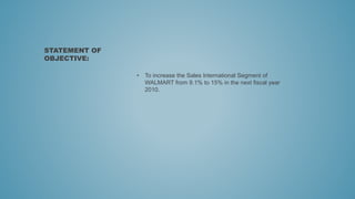 • To increase the Sales International Segment of
WALMART from 9.1% to 15% in the next fiscal year
2010.
STATEMENT OF
OBJECTIVE:
 
