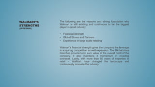 The following are the reasons and strong foundation why
Walmart is still existing and continuous to be the biggest
player in retail industry.
• Financial Strength
• Global Stores and Partners
• Experience in large scale retailing
Walmart’s financial strength gives the company the leverage
in acquiring competition as well expansion. The Global store
branches provide lump sum value to the overall profit of the
company, it also maintains it momentum in invading
overseas. Lastly, with more than 50 years of expertise in
retail – WalMart have changed the landscape and
continuously innovate the industry.
WALMART’S
STRENGTHS
(INTERNAL)
 