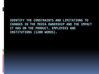 IDENTIFY THE CONSTRAINTS AND LIMITATIONS TO 
CHANGES IN THE MEDIA OWNERSHIP AND THE IMPACT 
IT HAS ON THE PRODUCT, EMPLOYEES AND 
INSTITUTIONS (1200 WORDS). 
 