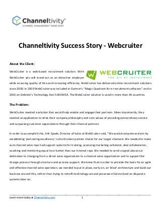 Channeltivity Success Story ‐ Webcruiter 
About the Client: 
WebCruiter is a web‐based recruitment solution. With 
WebCruiter you will stand out as an attractive employer 
while ensuring quality of hire and increasing efficiency. WebCruiter has delivered online recruitment solutions 
since 2000. In 2009 WebCruiter was included in Gartner’s “Magic Quadrant for e‐recruitment software.” and in 
2010 on Deloitte’s Technology Fast 500 EMEA. The WebCruiter solution is used in more than 40 countries. 
The Problem: 
WebCruiter needed a solution that would help enable and engage their partners. More importantly, they 
needed an application to drive their company philosophy and core values of providing extraordinary service 
and surpassing customer expectations through their channel partners. 
In order to accomplish this, Erik Spade, Director of Sales at WebCruiter said, “We would compete and win by 
establishing 'partnering excellence,’ to be the best partner choice for our target channels. We needed to make 
sure channel sales reps had support systems for training, accessing marketing collateral, deal collaboration, 
coaching and mentoring equal to or better than our internal reps. We needed to send a signal about our 
dedication to changing from a direct sales organization to a channel sales organization and to support the 
change process through structure and process support. We knew that in order to provide the basis for an agile 
and effective channel sales operation, we needed to put in place, early on, an 'ideal' architecture and build our 
business around this, rather than trying to retrofit technology around processes that evolved on disparate 
systems later on. 
__________________________________________________________________________________________________ 
Learn more today at Channeltivity.com 1 
 