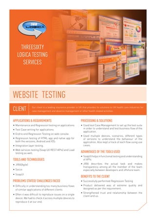 Our client is a leading insurance provider in UK that provides its solutions to UK health care industries for 
case management and absence management or other health related activities. CLIENT 
APPLICATIONS & REQUIREMENTS 
• Maintenance and Regression testing on applications 
• Test Case writing for applications 
• End to end Regression Testing on web console. 
• Regression testing of HTML app and native app for 
both the versions, Android and IOS. 
• Integration layer testing. 
• Web services testing (Soap UI/ REST APIs) and Load 
testing as well. 
TOOLS AND TECHNOLOGIES 
• JIRA(Agile) 
• Socco 
• SoapUI 
PROBLEMS STATED/ CHALLENGES FACED 
• Difficulty in understanding too many business flows 
of similar applications of different clients 
• Often it was difficult to reproduce issues on a single 
device. We had to check it across multiple devices to 
reproduce it at our end. 
PROCEEDING & SOLUTIONS 
• Used test Case Management to set up the test suite 
in order to understand and test business flow of the 
application. 
• Used multiple devices, scenarios, different types 
of versions to understand the behaviour of the 
application. Also kept a track of each flow using use 
cases. 
ADVANTAGES OF THE TOOLS USED 
• SoapUI helps in functional testing and understanding 
of APIs 
• JIRA describes the actual task and makes 
transparency among all the member of the team 
especially between developers and offshore team. 
BENEFITS TO THE CLIENT 
• Successfully performed Regression Testing 
• Product delivered was of extreme quality and 
designed as per the requirement. 
• Strengthened trust and relationship between the 
client and us. 
THREESIXTY 
LOGICA TESTING 
SERVICES 
WEBSITE TESTING 
 